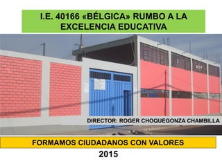 FORMAMOS CIUDADANOS CON VALORES
I.E. 40166 «BÉLGICA» RUMBO A LA
EXCELENCIA EDUCATIVA
2015
DIRECTOR: ROGER CHOQUEGONZA CHAMBILLA
 