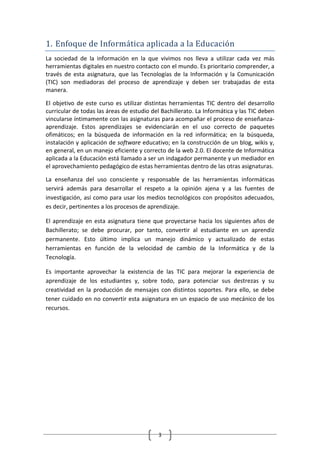 1. Enfoque de Informática aplicada a la Educación
La sociedad de la información en la que vivimos nos lleva a utilizar cada vez más
herramientas digitales en nuestro contacto con el mundo. Es prioritario comprender, a
través de esta asignatura, que las Tecnologías de la Información y la Comunicación
(TIC) son mediadoras del proceso de aprendizaje y deben ser trabajadas de esta
manera.

El objetivo de este curso es utilizar distintas herramientas TIC dentro del desarrollo
curricular de todas las áreas de estudio del Bachillerato. La Informática y las TIC deben
vincularse íntimamente con las asignaturas para acompañar el proceso de enseñanza-
aprendizaje. Estos aprendizajes se evidenciarán en el uso correcto de paquetes
ofimáticos; en la búsqueda de información en la red informática; en la búsqueda,
instalación y aplicación de software educativo; en la construcción de un blog, wikis y,
en general, en un manejo eficiente y correcto de la web 2.0. El docente de Informática
aplicada a la Educación está llamado a ser un indagador permanente y un mediador en
el aprovechamiento pedagógico de estas herramientas dentro de las otras asignaturas.

La enseñanza del uso consciente y responsable de las herramientas informáticas
servirá además para desarrollar el respeto a la opinión ajena y a las fuentes de
investigación, así como para usar los medios tecnológicos con propósitos adecuados,
es decir, pertinentes a los procesos de aprendizaje.

El aprendizaje en esta asignatura tiene que proyectarse hacia los siguientes años de
Bachillerato; se debe procurar, por tanto, convertir al estudiante en un aprendiz
permanente. Esto último implica un manejo dinámico y actualizado de estas
herramientas en función de la velocidad de cambio de la Informática y de la
Tecnología.

Es importante aprovechar la existencia de las TIC para mejorar la experiencia de
aprendizaje de los estudiantes y, sobre todo, para potenciar sus destrezas y su
creatividad en la producción de mensajes con distintos soportes. Para ello, se debe
tener cuidado en no convertir esta asignatura en un espacio de uso mecánico de los
recursos.




                                           3
 