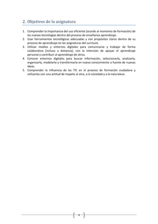 2. Objetivos de la asignatura

1. Comprender la importancia del uso eficiente (acorde al momento de formación) de
   las nuevas tecnologías dentro del proceso de enseñanza-aprendizaje.
2. Usar herramientas tecnológicas adecuadas y con propósitos claros dentro de su
   proceso de aprendizaje en las asignaturas del currículo.
3. Utilizar medios y entornos digitales para comunicarse y trabajar de forma
   colaborativa (incluso a distancia), con la intención de apoyar el aprendizaje
   personal y contribuir al aprendizaje de otros.
4. Conocer entornos digitales para buscar información, seleccionarla, analizarla,
   organizarla, modelarla y transformarla en nuevo conocimiento o fuente de nuevas
   ideas.
5. Comprender la influencia de las TIC en el proceso de formación ciudadana y
   utilizarlas con una actitud de respeto al otro, a la sociedad y a la naturaleza.




                                        4
 