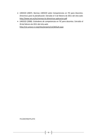 • UNESCO (2007). Normas UNESCO sobre Competencias en TIC para Docentes.
  Directrices para la planificación. Extraído el 5 de febrero de 2011 del sitio web:
  http://www.oei.es/tic/normas-tic-directrices-aplicacion.pdf
• UNESCO (2008). Estándares de competencias en TIC para docentes. Extraído el
  26 de febrero de 2011 del sitio web:
  http://cst.unesco-ci.org/sites/projects/cst/default.aspx




   FPL/JDR/FMR/FPL/ATD




                                       9
 