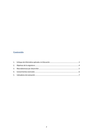 Contenido



1.   Enfoque de Informática aplicada a la Educación ................................................................ 3
2.   Objetivos de la asignatura ................................................................................................. 4
3.   Macrodestrezas por desarrollar......................................................................................... 5
4.   Conocimientos esenciales ................................................................................................. 6
5.   Indicadores de evaluación ................................................................................................. 7




                                                               2
 