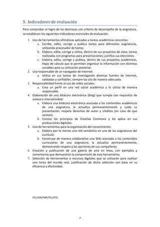 5. Indicadores de evaluación
Para comprobar el logro de las destrezas con criterio de desempeño de la asignatura,
se establecen los siguientes indicadores esenciales de evaluación:
   1. Uso de herramientas ofimáticas aplicadas a tareas académicas concretas:
          a. Escribe, edita, corrige y publica textos para diferentes asignaturas,
              utilizando procesador de textos
          b. Elabora, edita, corrige y utiliza, dentro de sus proyectos de clase, tareas
              realizadas con programas para presentaciones; justifica sus elecciones.
          c. Elabora, edita, corrige y publica, dentro de sus proyectos académicos,
              hojas de cálculo que le permitan organizar la información con distintas
              variables para su utilización posterior.
   2. Uso responsable de un navegador de Internet:
          a. Utiliza en sus tareas de investigación diversas fuentes de Internet,
              validadas y confiables; siempre las cita de manera adecuada.
   3. Responsabilidad frente al uso de redes sociales:
          a. Crea un perfil en una red social académica y lo utiliza de manera
              responsable.
   4. Elaboración de una bitácora electrónica (blog) que cumpla con requisitos de
      acceso e interactividad:
          a. Elabora una bitácora electrónica asociada a los contenidos académicos
              de una asignatura, la actualiza permanentemente y cuida su
              presentación; respeta derechos de autor y créditos (en caso de que
              existan).
          b. Conoce los principios de Creative Commons y los aplica en sus
              producciones digitales.
   5. Uso de herramientas para la organización del conocimiento:
          a. Elabora por lo menos una red semántica en una de las asignaturas del
              currículo.
          b. Construye de manera colaborativa una Wiki asociada a los contenidos
              curriculares de una asignatura; la actualiza permanentemente,
              demostrando respeto a las opiniones de sus compañeros.
   6. Creación y publicación de una galería de arte en línea, con ejemplos y
      comentarios que demuestren la comprensión de esta herramienta.
   7. Selección de herramientas o recursos digitales que se utilizarán para realizar
      una tarea del mundo real; justificación de dicha selección con base en su
      eficiencia y efectividad.




       FPL/JDR/FMR/FPL/ATD




                                           7
 