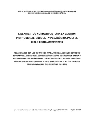 INSTITUTO DE SERVICIOS EDUCATIVOS Y PEDAGÓGICOS DE BAJA CALIFORNIA
                  COORDINACIÓN GENERAL DE EDUCACIÓN BÁSICA




       LINEAMIENTOS NORMATIVOS PARA LA GESTIÓN
   INSTITUCIONAL, ESCOLAR Y PEDAGÓGICA PARA EL
                            CICLO ESCOLAR 2012-2013



RELACIONADOS CON LOS CENTROS DE TRABAJO OFICIALES DE LOS SERVICIOS
EDUCATIVOS A CARGO DE LA COORDINACIÓN GENERAL DE EDUCACIÓN BÁSICA Y
LAS PERSONAS FÍSICAS O MORALES CON AUTORIZACIÓN O RECONOCIMIENTO DE
VALIDEZ OFICIAL DE ESTUDIOS DE EDUCACIÓN BÁSICA EN EL ESTADO DE BAJA
                     CALIFORNIA PARA EL CICLO ESCOLAR 2012-2013.




Lineamientos Normativos para la Gestión Institucional, Escolar y Pedagógica ISEP 2012-2013   Página 1 de 56
 