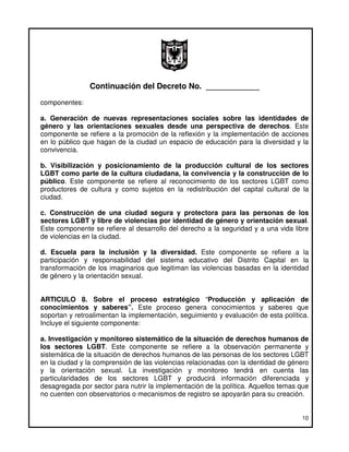 Continuación del Decreto No. ____________
componentes:

a. Generación de nuevas representaciones sociales sobre las identidades de
género y las orientaciones sexuales desde una perspectiva de derechos. Este
componente se refiere a la promoción de la reflexión y la implementación de acciones
en lo público que hagan de la ciudad un espacio de educación para la diversidad y la
convivencia.

b. Visibilización y posicionamiento de la producción cultural de los sectores
LGBT como parte de la cultura ciudadana, la convivencia y la construcción de lo
público. Este componente se refiere al reconocimiento de los sectores LGBT como
productores de cultura y como sujetos en la redistribución del capital cultural de la
ciudad.

c. Construcción de una ciudad segura y protectora para las personas de los
sectores LGBT y libre de violencias por identidad de género y orientación sexual.
Este componente se refiere al desarrollo del derecho a la seguridad y a una vida libre
de violencias en la ciudad.

d. Escuela para la inclusión y la diversidad. Este componente se refiere a la
participación y responsabilidad del sistema educativo del Distrito Capital en la
transformación de los imaginarios que legitiman las violencias basadas en la identidad
de género y la orientación sexual.


ARTICULO 8. Sobre el proceso estratégico “Producción y aplicación de
conocimientos y saberes”. Este proceso genera conocimientos y saberes que
soportan y retroalimentan la implementación, seguimiento y evaluación de esta política.
Incluye el siguiente componente:

a. Investigación y monitoreo sistemático de la situación de derechos humanos de
los sectores LGBT. Este componente se refiere a la observación permanente y
sistemática de la situación de derechos humanos de las personas de los sectores LGBT
en la ciudad y la comprensión de las violencias relacionadas con la identidad de género
y la orientación sexual. La investigación y monitoreo tendrá en cuenta las
particularidades de los sectores LGBT y producirá información diferenciada y
desagregada por sector para nutrir la implementación de la política. Aquellos temas que
no cuenten con observatorios o mecanismos de registro se apoyarán para su creación.


                                                                                    10
 