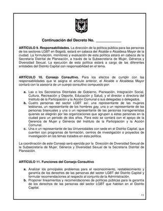 Continuación del Decreto No. ____________
ARTÍCULO 9. Responsabilidades. La dirección de la política pública para las personas
de los sectores LGBT en Bogotá, estará en cabeza del Alcalde o Alcaldesa Mayor de la
ciudad. La formulación, monitoreo y evaluación de esta política estará en cabeza de la
Secretaría Distrital de Planeación, a través de la Subsecretaría de Mujer, Géneros y
Diversidad Sexual. La ejecución de esta política estará a cargo de las diferentes
entidades del Distrito Capital con responsabilidad en el tema.


ARTÍCULO 10. Consejo Consultivo. Para los efectos de cumplir con las
responsabilidades que le asigna el artículo anterior, el Alcalde o Alcaldesa Mayor
contará con la asesoría de un cuerpo consultivo compuesto por:

   a. Las o los Secretarios Distritales de Gobierno, Planeación, Integración Social,
      Cultura, Recreación y Deporte, Educación y Salud, y el director o directora del
      Instituto de la Participación y la Acción Comunal o sus delegadas o delegados.
   b. Cuatro personas del sector LGBT así: una representante de las mujeres
      lesbianas, un representante de los hombres gay, una o un representante de las
      personas bisexuales y una o un representante de las personas transgeneristas
      quienes se elegirán por las organizaciones que agrupen a estas personas en la
      ciudad para un periodo de dos años. Para esto se contará con el apoyo de la
      Gerencia de Mujer y Géneros del Instituto de la Participación y la Acción
      Comunal.
   c. Una o un representante de las Universidades con sede en el Distrito Capital, que
      cuenten con programas de formación, centros de investigación o proyectos de
      investigación en los temas tratados en esta política.

La coordinación de este Consejo será ejercida por la Dirección de Diversidad Sexual de
la Subsecretaría de Mujer, Géneros y Diversidad Sexual de la Secretaría Distrital de
Planeación.


ARTÍCULO 11. Funciones del Consejo Consultivo

   a. Analizar los principales problemas para el reconocimiento, restablecimiento y
      garantía de los derechos de las personas del sector LGBT del Distrito Capital y
      formular recomendaciones al respecto al conjunto de la Administración.
   b. Proponer lineamientos y recomendaciones de políticas públicas para la garantía
      de los derechos de las personas del sector LGBT que habitan en el Distrito
      Capital.

                                                                                   11
 