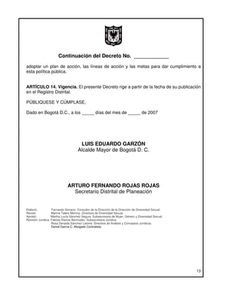 Continuación del Decreto No. ____________
adoptar un plan de acción, las líneas de acción y las metas para dar cumplimiento a
esta política pública.


ARTÍCULO 14. Vigencia. El presente Decreto rige a partir de la fecha de su publicación
en el Registro Distrital.

PÚBLIQUESE Y CÚMPLASE,

Dado en Bogotá D.C., a los _____ días del mes de _____ de 2007




                                      LUIS EDUARDO GARZÓN
                                     Alcalde Mayor de Bogotá D. C.




                              ARTURO FERNANDO ROJAS ROJAS
                                Secretario Distrital de Planeación


Elaboró:           Fernando Serrano. Consultor de la Dirección de la Dirección de Diversidad Sexual.
Revisó:            Marina Talero Monroy. Directora de Diversidad Sexual.
Aprobó:            Martha Lucía Sánchez Segura. Subsecretaria de Mujer, Género y Diversidad Sexual.
Revisión Jurídica: Fabiola Ramos Bermúdez. Subsecretaria Jurídica.
                   Rosa Zenaida Sánchez Latorre. Directora de Análisis y Conceptos Jurídicos.
                   Daniel García C. Abogado Contratista.




                                                                                                       13
 