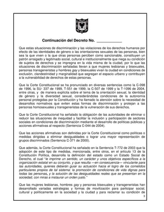 Continuación del Decreto No. ____________
Que estas situaciones de discriminación y las violaciones de los derechos humanos por
efecto de las identidades de género o las orientaciones sexuales de las personas, bien
sea la que viven o la que otras personas perciben como sancionable, constituyen un
patrón arraigado y legitimado social, cultural e institucionalmente que niega su condición
de sujetos de derechos y se impregna en la vida misma de la ciudad, por lo que las
situaciones de discriminación señaladas llevan a que mujeres lesbianas y bisexuales,
personas transgeneristas y hombres gay y bisexuales vivan la ciudad en condiciones de
exclusión, clandestinidad y marginalidad que segregan el espacio urbano y contribuyen
a la vulnerabilidad de derechos de estas personas.

Que la Corte Constitucional se ha pronunciado en diversas sentencias como la C-098
de 1996, la SU- 337 de 1999, T-551 de 1999, la C-507 de 1999 y la T-1096 de 2004,
entre otras, y de manera explícita sobre el tema de la orientación sexual, la identidad
de género y la diversidad sexual, considerándolas condiciones de la autonomía
personal protegidas por la Constitución y ha llamado la atención sobre la necesidad de
desarrollos normativos que eviten estas formas de discriminación y protejan a las
personas homosexuales y transgeneristas de la vulneración de sus derechos.

Que la Corte Constitucional ha señalado la obligación de las autoridades de eliminar o
reducir las situaciones de inequidad y facilitar la inclusión y participación de sectores
sociales en condiciones de discriminación mediante el desarrollo de políticas públicas y
acciones afirmativas al respecto (Sentencia C-044 de 2004).

Que las acciones afirmativas son definidas por la Corte Constitucional como políticas o
medidas dirigidas a eliminar desigualdades o lograr una mayor representación de
grupos discriminados (Sentencia C-371 de 2000).

Que además, la Corte Constitucional ha señalado en la Sentencia T-772 de 2003 que la
adopción de este tipo de medidas, mencionada, entre otros, en el artículo 13 de la
Constitución Política, desarrolla la definición del estado como un Estado Social de
Derecho, el cual “le imprime un sentido, un carácter y unos objetivos específicos a la
organización estatal en su conjunto, y que resulta —en consecuencia— vinculante para
las autoridades, quienes deberán guiar su actuación hacia el logro de los cometidos
particulares propios de tal sistema: la promoción de condiciones de vida dignas para
todas las personas, y la solución de las desigualdades reales que se presentan en la
sociedad, con miras a instaurar un orden justo.”

Que las mujeres lesbianas, hombres gay y personas bisexuales y transgeneristas han
desarrollado variadas estrategias y formas de movilización para participar social,
cultural y políticamente en la sociedad y la ciudad y para reclamar su condición de
                                                                                        3
 