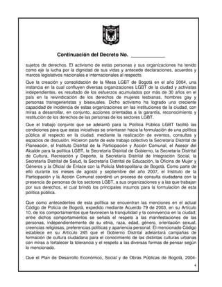 Continuación del Decreto No. ____________
sujetos de derechos. El activismo de estas personas y sus organizaciones ha tenido
como eje la lucha por la dignidad de sus vidas y antecede declaraciones, acuerdos y
marcos legislativos nacionales e internacionales al respecto.
Que la creación y consolidación de la Mesa LGBT de Bogotá en el año 2004, una
instancia en la cual confluyen diversas organizaciones LGBT de la ciudad y activistas
independientes, es resultado de los esfuerzos acumulados por más de 30 años en el
país en la reivindicación de los derechos de mujeres lesbianas, hombres gay y
personas transgeneristas y bisexuales. Dicho activismo ha logrado una creciente
capacidad de incidencia de estas organizaciones en las instituciones de la ciudad, con
miras a desarrollar, en conjunto, acciones orientadas a la garantía, reconocimiento y
restitución de los derechos de las personas de los sectores LGBT.
Que el trabajo conjunto que se adelantó para la Política Pública LGBT facilitó las
condiciones para que estas iniciativas se orientaran hacia la formulación de una política
pública al respecto en la ciudad, mediante la realización de eventos, consultas y
espacios de discusión. Hicieron parte de este trabajo colectivo la Secretaría Distrital de
Planeación, el Instituto Distrital de la Participación y Acción Comunal, el Asesor del
Alcalde para la política LGBT, la Secretaría Distrital de Gobierno, la Secretaría Distrital
de Cultura, Recreación y Deporte, la Secretaría Distrital de Integración Social, la
Secretaría Distrital de Salud, la Secretaría Distrital de Educación, la Oficina de Mujer y
Géneros y la Oficial de Enlace con la Policía Metropolitana de Bogotá. Como parte de
ello durante los meses de agosto y septiembre del año 2007, el Instituto de la
Participación y la Acción Comunal coordinó un proceso de consulta ciudadana con la
presencia de personas de los sectores LGBT, a sus organizaciones y a las que trabajan
por sus derechos, el cual brindó los principales insumos para la formulación de esta
política pública.

Que como antecedentes de esta política se encuentran las menciones en el actual
Código de Policía de Bogotá, expedido mediante Acuerdo 79 de 2003, en su Artículo
10, de los comportamientos que favorecen la tranquilidad y la convivencia en la ciudad;
entre dichos comportamientos se señala el respeto a las manifestaciones de las
personas, independientemente de su etnia, raza, edad, género, orientación sexual,
creencias religiosas, preferencias políticas y apariencia personal. El mencionado Código
establece en su Artículo 245 que el Gobierno Distrital adelantará campañas de
formación de cultura ciudadana para el conocimiento de las distintas culturas urbanas
con miras a fortalecer la tolerancia y el respeto a las diversas formas de pensar según
lo mencionado.

Que el Plan de Desarrollo Económico, Social y de Obras Públicas de Bogotá, 2004-
                                                                                         4
 