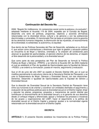 Continuación del Decreto No. ____________
2008: “Bogotá Sin Indiferencia. Un compromiso social contra la pobreza y la exclusión”,
adoptado mediante el Acuerdo 119 de 2004, expedido por el Concejo de Bogotá,
desarrolla una serie de políticas, programas, objetivos y acciones afirmativas
relacionadas con la diversidad étnica, cultural y de géneros y con las poblaciones
discriminadas y vulnerables. El mencionado Plan se basa en principios como la garantía
de los derechos humanos integrales, la disminución de las injusticias, el reconocimiento
de la diversidad, la solidaridad, la autonomía y la equidad.

Que dentro de las Políticas Generales del Plan de Desarrollo, señaladas en su Artículo
4, que actúan como orientaciones y directrices que rigen la gestión y actuación pública
se encuentra la de Mujer y Géneros, orientada a “la creación de condiciones para
alcanzar la igualdad de oportunidades, el ejercicio efectivo de los derechos, el respeto
al libre desarrollo de la personalidad y a la diversidad sexual.”

Que como parte de esta perspectiva del Plan de Desarrollo se formuló la Política
Pública de Mujer y Géneros –PPMYG- y se reformó el Acuerdo 091 de 2003 mediante
el cual se estableció el Plan de Igualdad de Oportunidades para la Equidad de Género
–PIOEG- y se ordenó su formulación, puesta en marcha, seguimiento y evaluación.

Que el 25 de junio del año 2007 se expidió el Decreto Distrital 256, por el cual se
modifica parcialmente la estructura interna de la Secretaría Distrital de Planeación y se
crea la Subsecretaría de Mujer, Géneros y Diversidad Sexual, con dos direcciones:
Derechos, Desarrollo e Igualdad de Oportunidades para la Equidad de Género y
Diversidad Sexual.

Que la dirección de Diversidad Sexual de la Secretaria Distrital de Planeación tiene
entre sus funciones la de orientar y coordinar con entidades distritales el seguimiento y
evaluación de las políticas públicas para la diversidad sexual en el Distrito Capital; dirigir
y ejecutar los planes, programas, proyectos y mecanismos de acción distrital que
contribuyan al reconocimiento de la diversidad sexual y a la garantía de sus derechos
desde un enfoque integral y diferenciado; apoyar y fortalecer los procesos e iniciativas
de los grupos y organizaciones del LGBT; hacer el seguimiento a la política de
diversidad sexual en el Distrito Capital y proponer ajustes a la normatividad vigente
relacionada con la diversidad sexual en el Distrito Capital.


                                        DECRETA:


ARTÍCULO 1. El presente Decreto establece los lineamientos de la Política Pública
                                                                                            5
 