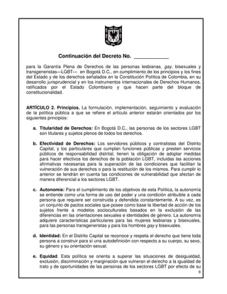 Continuación del Decreto No. ____________
para la Garantía Plena de Derechos de las personas lesbianas, gay, bisexuales y
transgeneristas—LGBT— en Bogotá D.C., en cumplimiento de los principios y los fines
del Estado y de los derechos señalados en la Constitución Política de Colombia, en su
desarrollo jurisprudencial y en los instrumentos internacionales de Derechos Humanos,
ratificados por el Estado Colombiano y que hacen parte del bloque de
constitucionalidad.


ARTÍCULO 2. Principios. La formulación, implementación, seguimiento y evaluación
de la política pública a que se refiere el artículo anterior estarán orientados por los
siguientes principios:

   a. Titularidad de Derechos: En Bogotá D.C., las personas de los sectores LGBT
      son titulares y sujetos plenos de todos los derechos.

   b. Efectividad de Derechos: Los servidores públicos y contratistas del Distrito
      Capital, y los particulares que cumplan funciones públicas y presten servicios
      públicos de responsabilidad distrital, tienen la obligación de adoptar medidas
      para hacer efectivos los derechos de la población LGBT, incluidas las acciones
      afirmativas necesarias para la superación de las condiciones que facilitan la
      vulneración de sus derechos o para la restitución de los mismos. Para cumplir lo
      anterior se tendrán en cuenta las condiciones de vulnerabilidad que afectan de
      manera diferencial a los sectores LGBT.

   c. Autonomía: Para el cumplimiento de los objetivos de esta Política, la autonomía
      se entiende como una forma de uso del poder y una condición atribuible a cada
      persona que requiere ser construida y defendida constantemente. A su vez, es
      un conjunto de pactos sociales que posee como base la libertad de acción de los
      sujetos frente a modelos socioculturales basados en la exclusión de las
      diferencias en las orientaciones sexuales e identidades de género. La autonomía
      adquiere características particulares para las mujeres lesbianas y bisexuales,
      para las personas transgeneristas y para los hombres gay y bisexuales.

   d. Identidad: En el Distrito Capital se reconoce y respeta el derecho que tiene toda
      persona a construir para sí una autodefinición con respecto a su cuerpo, su sexo,
      su género y su orientación sexual.

   e. Equidad. Esta política se orienta a superar las situaciones de desigualdad,
      exclusión, discriminación y marginación que vulneran el derecho a la igualdad de
      trato y de oportunidades de las personas de los sectores LGBT por efecto de su
                                                                                     6
 