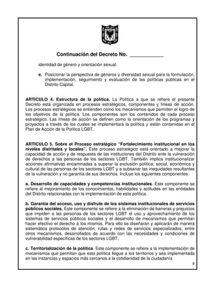 Continuación del Decreto No. ____________
      identidad de género y orientación sexual.

      e. Posicionar la perspectiva de géneros y diversidad sexual para la formulación,
         implementación, seguimiento y evaluación de las políticas públicas en el
         Distrito Capital.


ARTICULO 4. Estructura de la política. La Política a que se refiere el presente
Decreto está organizada en procesos estratégicos, componentes y líneas de acción.
Los procesos estratégicos se entienden como los mecanismos que permiten el logro de
los objetivos de la política. Los componentes son los contenidos de cada proceso
estratégico. Las líneas de acción se definen como la orientación de los programas y
proyectos a través de los cuales se implementará la política y están contenidas en el
Plan de Acción de la Política LGBT.


ARTICULO 5. Sobre el Proceso estratégico “Fortalecimiento institucional en los
niveles distritales y locales”. Este proceso estratégico está orientado a mejorar la
capacidad de acción y de respuesta de las instituciones del Distrito ante la vulneración
de derechos a las personas de los sectores LGBT. También implica institucionalizar
acciones afirmativas encaminadas a superar la exclusión política, social, económica y
cultural de las personas de los sectores LGBT y a subsanar las inequidades resultantes
de la vulneración y no garantía de sus derechos. Incluye los siguientes componentes:

a. Desarrollo de capacidades y competencias institucionales. Este componente se
refiere al mejoramiento de los conocimientos, habilidades y actitudes en las entidades
del Distrito relacionadas con la implementación de esta política.

b. Garantía del acceso, uso y disfrute de los sistemas institucionales de servicios
públicos sociales. Este componente se refiere a la eliminación de barreras y prejuicios
que impiden a las personas de los sectores LGBT el uso y aprovechamiento de los
sistemas de servicios públicos sociales y el desarrollo de mecanismos que permitan
hacer efectivo el derecho a los mismos. Para ello se diseñarán y aplicarán de manera
sistemática protocolos de atención, rutas y redes de servicios especializados, entre
otros mecanismos, desarrollados de acuerdo con las necesidades y condiciones de
vulnerabilidad específicas de los sectores LGBT.

c. Territorialización de la política. Este componente se refiere a la implementación de
mecanismos que permitan que esta política llegue a los territorios y sea implementada
en las instancias y espacios más cercanos a la cotidianidad de la ciudadanía
                                                                                      8
 