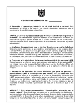 Continuación del Decreto No. ____________

d. Desarrollo y adecuación normativa en el nivel distrital y nacional. Este
componente se refiere a la creación de marcos normativos adecuados para el
cumplimiento de los objetivos de esta política.


ARTICULO 6. Sobre el proceso estratégico “Corresponsabilidad en el ejercicio de
derechos”. Se entiende como el proceso mediante el cual se desarrolla el derecho a la
participación logrando que los sujetos de la política cuenten con las condiciones y
capacidades para actuar en el cumplimiento de sus derechos. Incluye los siguientes
componentes:

a. Ampliación de capacidades para el ejercicio de derechos y para la ciudadanía.
Este componente se refiere a la generación de potencialidades en las personas de los
sectores LGBT y sus organizaciones, para que puedan ejercer y exigir sus derechos
plenamente. La formación que se realice debe basarse en pedagogías acordes con las
diferencias entre los sectores LGBT y debe responder a sus necesidades particulares y
requerimientos de acuerdo con los niveles educativos y condiciones socioeconómicas.

b. Promoción y fortalecimiento de la organización social de los sectores LGBT.
Este componente se refiere al apoyo a los procesos organizativos de los sectores LGBT
con miras a incrementar su capacidad de incidencia en asuntos de interés público, a la
representación de sus intereses y necesidades y a la aplicación efectiva de sus
derechos.

c. Facilitación de ejercicios de control ciudadano por parte de personas y
organizaciones LGBT y organizaciones que trabajan por sus derechos. Este
componente se refiere a la promoción de la incidencia de personas de los sectores
LGBT, a sus organizaciones y a las que les apoyan, en el control institucional y social a
la prestación de servicios a cargo del Estado de manera que se garanticen sus
derechos. Las instituciones responsables brindarán los recursos necesarios para el
desarrollo de tales veedurías y participarán en ellas, en la medida en que se les
requiera.


ARTICULO 7. Sobre el proceso estratégico “Comunicación y educación para el
cambio cultural”. Se entiende este proceso como la transformación de significados y
representaciones culturales que afectan el ejercicio de derechos de las personas de los
sectores LGBT y el desarrollo de una cultura ciudadana en perspectiva de derechos.
Este proceso desarrolla el derecho a la cultura y la comunicación. Incluye los siguientes
                                                                                       9
 