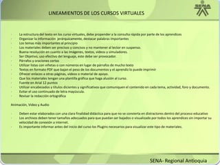 LINEAMIENTOS DE LOS CURSOS VIRTUALES·         La estructura del texto en los curso virtuales, debe propender a la consulta rápida por parte de los aprendices·         Organizar la información  jerárquicamente, destacar palabras importantes·         Los temas más importantes al principio·         Los materiales deben ser precisos y concisos y no mantener al lector en suspenso.·         Buena resolución en cuanto a las imágenes, textos, videos y simuladores.·         Ser Objetivo, uso efectivo del lenguaje, este debe ser provocador.·         Párrafos y oraciones cortas·         Utilizar listas con viñetas o con números en lugar de párrafos de mucho texto·         Textos en formato PDF que bajan el peso de los documentos y el aprendiz lo puede imprimir·         Ofrecer enlaces a otras páginas, videos o material de apoyo.·         Que los materiales tengan una plantilla gráfica que haga alusión al curso.·         Fuente en Arial 12 puntos·         Utilizar encabezados y títulos dicientes y significativos que comuniquen el contenido en cada tema, actividad, foro y documento.·         Evitar el uso continuado de letra mayúscula.·         Revisar la redacción ortográficaAnimación, Video y Audio·         Deben estar elaborados con una clara finalidad didáctica para que no se convierta en distractores dentro del proceso educativo·         Los archivos deben tener tamaños adecuados para que puedan ser bajados o visualizado por todos los aprendices sin importar su                 velocidad de conexión a internet.·         Es importante informar antes del inicio del curso los Plugins necesarios para visualizar este tipo de materiales.SENA- Regional Antioquia