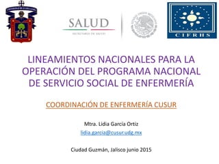 LINEAMIENTOS NACIONALES PARA LA
OPERACIÓN DEL PROGRAMA NACIONAL
DE SERVICIO SOCIAL DE ENFERMERÍA
COORDINACIÓN DE ENFERMERÍA CUSUR
Mtra. Lidia García Ortiz
lidia.garcia@cusur.udg.mx
Ciudad Guzmán, Jalisco junio 2015
 