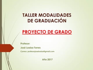 TALLER MODALIDADES
DE GRADUACIÓN
PROYECTO DE GRADO
Profesor:
José Loaiza Torres
Correo: profesorjoseloaiza@gmail.com
Año 2017
 
