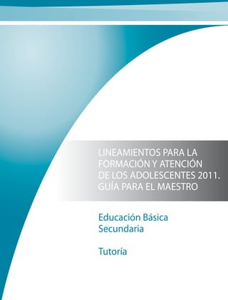 LINEAMIENTOS PARA LA
FORMACIÓN Y ATENCIÓN
DE LOS ADOLESCENTES 2011.
GUÍA PARA EL MAESTRO
Educación Básica
Secundaria
Tutoría
 