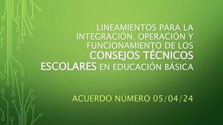 LINEAMIENTOS PARA LA
INTEGRACIÓN, OPERACIÓN Y
FUNCIONAMIENTO DE LOS
CONSEJOS TÉCNICOS
ESCOLARES EN EDUCACIÓN BÁSICA
ACUERDO NÚMERO 05/04/24
 