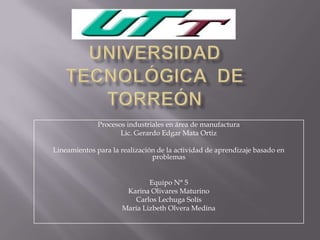 Procesos industriales en área de manufactura
Lic. Gerardo Edgar Mata Ortiz
Lineamientos para la realización de la actividad de aprendizaje basado en
problemas
Equipo N° 5
Karina Olivares Maturino
Carlos Lechuga Solís
María Lizbeth Olvera Medina
 