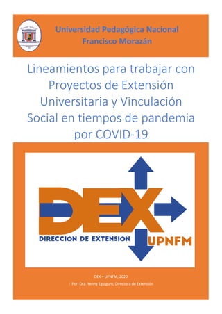 DEX – UPNFM, 2020
: Por: Dra. Yenny Eguigure, Directora de Extensión
Lineamientos para trabajar con
Proyectos de Extensión
Universitaria y Vinculación
Social en tiempos de pandemia
por COVID-19
Universidad Pedagógica Nacional
Francisco Morazán
 