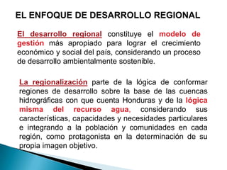 EL ENFOQUE DE DESARROLLO REGIONAL

El desarrollo regional constituye el modelo de
gestión más apropiado para lograr el crecimiento
económico y social del país, considerando un proceso
de desarrollo ambientalmente sostenible.

La regionalización parte de la lógica de conformar
regiones de desarrollo sobre la base de las cuencas
hidrográficas con que cuenta Honduras y de la lógica
misma del recurso agua, considerando sus
características, capacidades y necesidades particulares
e integrando a la población y comunidades en cada
región, como protagonista en la determinación de su
propia imagen objetivo.
 