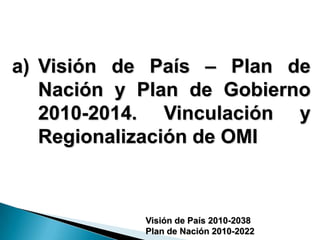 a) Visión de País – Plan de
   Nación y Plan de Gobierno
   2010-2014. Vinculación y
   Regionalización de OMI



            Visión de País 2010-2038
            Plan de Nación 2010-2022
 
