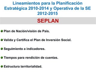 Lineamientos para la Planificación
Estratégica 2010-2014 y Operativa de la SE
                2012-2015
                       SEPLAN
Plan de Nación/visión de País.

Valida y Certifica el Plan de Inversión Social.

Seguimiento a indicadores.

Tiempos para rendición de cuentas.

Estructura territorialidad.
 
