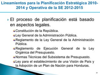 Lineamientos para la Planificación Estratégica 2010-
       2014 y Operativa de la SE 2012-2015


      El proceso de planificación está basado
       en aspectos legales.
         Constitución de la República.
         Ley General de la Administración Pública.
         Reglamento de la Ley General de la Administración
         Pública.
         Reglamento de Ejecución General de la Ley
         Orgánica del Presupuesto.
         Normas Técnicas del Subsistema de Presupuesto.
         Ley para el establecimiento de una Visión de País y
         la Adopción de un Plan de Nación para Honduras.
                                                               34
 