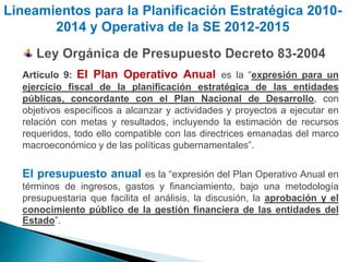 Lineamientos para la Planificación Estratégica 2010-
       2014 y Operativa de la SE 2012-2015


  Artículo 9: El Plan Operativo Anual es la “expresión para un
  ejercicio fiscal de la planificación estratégica de las entidades
  públicas, concordante con el Plan Nacional de Desarrollo, con
  objetivos específicos a alcanzar y actividades y proyectos a ejecutar en
  relación con metas y resultados, incluyendo la estimación de recursos
  requeridos, todo ello compatible con las directrices emanadas del marco
  macroeconómico y de las políticas gubernamentales”.

  El presupuesto anual es la “expresión del Plan Operativo Anual en
  términos de ingresos, gastos y financiamiento, bajo una metodología
  presupuestaria que facilita el análisis, la discusión, la aprobación y el
  conocimiento público de la gestión financiera de las entidades del
  Estado”.
 