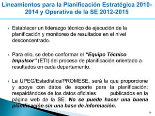 Lineamientos para la Planificación Estratégica 2010-
       2014 y Operativa de la SE 2012-2015

     Establecer un liderazgo técnico de ejecución de la
      planificación y monitoreo de resultados en el nivel
      desconcentrado.

     Para ello, se debe conformar el “Equipo Técnico
      Impulsor” (ETI) del proceso de planificación orientado a
      resultados en cada departamento.

     La UPEG/Estadística/PROMESE, será la que proporcione
      y apoye con datos de soporte para la planificación;
      respaldándose de los datos oficiales    publicados en la
      página web de la SE. No se puede hacer una buena
      planificación sin una base de información.
                                                                 39
 