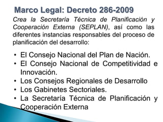 Marco Legal: Decreto 286-2009
Crea la Secretaría Técnica de Planificación y
Cooperación Externa (SEPLAN), así como las
diferentes instancias responsables del proceso de
planificación del desarrollo:

• El Consejo Nacional del Plan de Nación.
• El Consejo Nacional de Competitividad e
  Innovación.
• Los Consejos Regionales de Desarrollo
• Los Gabinetes Sectoriales.
• La Secretaría Técnica de Planificación y
  Cooperación Externa
 