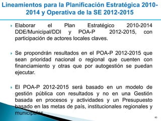 Lineamientos para la Planificación Estratégica 2010-
       2014 y Operativa de la SE 2012-2015

     Elaborar      el     Plan      Estratégico     2010-2014
      DDE/Municipal/DDI y POA-P                2012-2015, con
      participación de actores locales claves.

     Se propondrán resultados en el POA-P 2012-2015 que
      sean prioridad nacional o regional que cuenten con
      financiamiento y otras que por autogestión se puedan
      ejecutar.

     El POA-P 2012-2015 será basado en un modelo de
      gestión pública con resultados y no en una Gestión
      basada en procesos y actividades y un Presupuesto
      basado en las metas de país, institucionales regionales y
      municipales.
                                                                  40
 