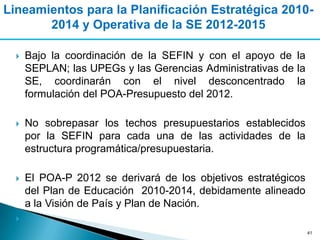 Lineamientos para la Planificación Estratégica 2010-
       2014 y Operativa de la SE 2012-2015

     Bajo la coordinación de la SEFIN y con el apoyo de la
      SEPLAN; las UPEGs y las Gerencias Administrativas de la
      SE, coordinarán con el nivel desconcentrado la
      formulación del POA-Presupuesto del 2012.

     No sobrepasar los techos presupuestarios establecidos
      por la SEFIN para cada una de las actividades de la
      estructura programática/presupuestaria.

     El POA-P 2012 se derivará de los objetivos estratégicos
      del Plan de Educación 2010-2014, debidamente alineado
      a la Visión de País y Plan de Nación.
  
                                                                41
 