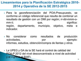 Lineamientos para la Planificación Estratégica 2010-
       2014 y Operativa de la SE 2012-2015

     Para la georeferenciación del POA-Presupuesto, se
      conforma un código referencial que resulta de combinar un
      resultado de gestión con un OMI por región; rr-dd-mmm-o-
      mm-ii;                   que,                    significa:
      región, departamento, municipio, objetivo, meta e
      indicador.

     No considerar como resultados de producción
      actividades,                  por                  ejemplo:
      informes, estudios, obtención/compra de llantas y otros.

     La UPEG y GA de la SE hará el control de calidad del
      POA-P 2012 del nivel desconcentrado a nivel de actividad
      y el ingreso al SIAFI.
                                                                    42
 