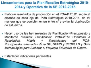 Lineamientos para la Planificación Estratégica 2010-
       2014 y Operativa de la SE 2012-2015

   Elaborar resultados de producción en el POA-P 2012, según el
    alcance de cada eje del Plan Estratégico 2010-2014, de tal
    manera que se complementen entre sí y evitar la duplicación
    de esfuerzos.

   Hacer uso de las herramientas de Planificación-Presupuesto y
    Monitoreo oficiales: Planificación 2010-2014 Orientada a
    Resultados,    Matriz     y     lineamientos    del    POA-
    Presupuesto, emanadas de la SE, SEFIN y SECPLAN y Guía
    Metodológica para Elaborar el Proyecto Educativo de Centro.

   Establecer indicadores pertinentes.


                                                              43
 