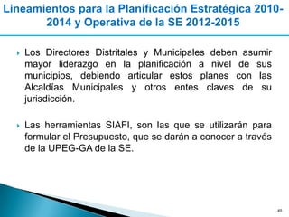 Lineamientos para la Planificación Estratégica 2010-
       2014 y Operativa de la SE 2012-2015

     Los Directores Distritales y Municipales deben asumir
      mayor liderazgo en la planificación a nivel de sus
      municipios, debiendo articular estos planes con las
      Alcaldías Municipales y otros entes claves de su
      jurisdicción.

     Las herramientas SIAFI, son las que se utilizarán para
      formular el Presupuesto, que se darán a conocer a través
      de la UPEG-GA de la SE.




                                                                 45
 