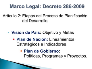 Marco Legal: Decreto 286-2009
Artículo 2: Etapas del Proceso de Planificación
            del Desarrollo

     Visión de País: Objetivo y Metas
        Plan de Nación: Lineamientos
         Estratégicos e Indicadores
           Plan de Gobierno:
            Políticas, Programas y Proyectos.
 