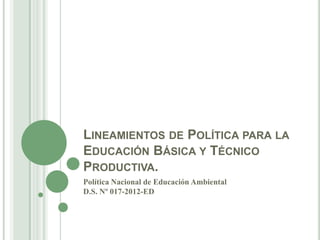 LINEAMIENTOS DE POLÍTICA PARA LA
EDUCACIÓN BÁSICA Y TÉCNICO
PRODUCTIVA.
Política Nacional de Educación Ambiental
D.S. Nº 017-2012-ED
 