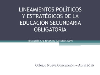 LINEAMIENTOS POLÍTICOS Y ESTRATÉGICOS DE LA EDUCACIÓN SECUNDARIA OBLIGATORIA Resolución CFE Nº 84/09 (Octubre 2009) Colegio Nueva Concepción – Abril 2010 