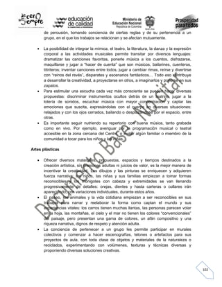 de percusión, tomando conciencia de ciertas reglas y de su pertenencia a un
grupo, en el que los trabajos se relacionan y se afectan mutuamente.
La posibilidad de integrar la mímica, el teatro, la literatura, la danza y la expresión
corporal a las actividades musicales permite transitar por diversos lenguajes:
dramatizar las canciones favoritas, ponerle música a los cuentos, disfrazarse,
maquillarse y jugar a “hacer de cuenta” que son músicos, bailarines, cuenteros,
titiriteros; inventar canciones entre todos, jugar a cambiar rimas, reírse y divertirse
con “reinos del revés”, disparates y escenarios fantásticos… Todo eso contribuye
a desarrollar la creatividad, a proyectarse en otros, a imaginarlos y ponerse en sus
zapatos.
Para estimular una escucha cada vez más consciente se pueden hacer diversas
propuestas: discriminar instrumentos ocultos detrás de un teatrino, jugar a la
lotería de sonidos, escuchar música con mayor concentración y captar las
emociones que suscita, expresándolas con el cuerpo en diversas situaciones:
relajados y con los ojos cerrados, bailando o desplazándose por el espacio, entre
otras.
Es importante seguir nutriendo su repertorio con buena música, tanto grabada
como en vivo. Por ejemplo, averiguar por la programación musical o teatral
accesible en la zona cercana del Centro, o invitar algún familiar o miembro de la
comunidad a tocar para los niños y las niñas.
Artes plásticas
Ofrecer diversos materiales, propuestas, espacios y tiempos destinados a la
creación artística, sin presiones adultas ni juicios de valor, es la mejor manera de
incentivar la creatividad. Los dibujos y las pinturas se enriquecen y adquieren
fuerza narrativa: los niños, las niñas y sus familias empiezan a tomar formas
reconocibles y los monigotes con cabeza y extremidades se van llenando
progresivamente de detalles: orejas, dientes y hasta carteras o collares irán
apareciendo, con variaciones individuales, durante estos años.
El paseo, los animales y la vida cotidiana empiezan a ser reconocibles en sus
trabajos para narrar y reelaborar la forma como captan el mundo y sus
experiencias vitales: los carros tienen muchas llantas, las personas parecen volar
en la hoja, las montañas, el cielo y el mar no tienen los colores “convencionales”
del paisaje, pero presentan una gama de colores, un afán compositivo y una
riqueza narrativa, dignos de respeto y atención adulta.
La conciencia de pertenecer a un grupo les permite participar en murales
colectivos y comenzar a hacer escenografías, telones o artefactos para sus
proyectos de aula, con toda clase de objetos y materiales de la naturaleza o
reciclados, experimentando con volúmenes, texturas y técnicas diversas y
proponiendo diversas soluciones creativas.

102

 