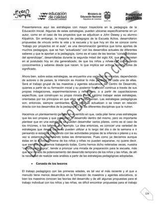 Presentaremos aquí las estrategias con mayor trayectoria en la pedagogía de la
Educación Inicial. Algunas de estas estrategias, pueden ubicarse específicamente en un
autor, como en el caso de los proyectos que se adjudican a John Dewey y su alumno
Kilpatrick. Sin embargo, la mayoría de pedagogos de la Escuela Activa, desarrollaron
propuestas de vínculo entre la vida y la escuela y lo que hoy en día se conoce como
“trabajo por proyectos en el aula”, es una denominación genérica que toma aportes de
muchos pedagogos, que se han “actualizado” con los desarrollos actuales de diferentes
saberes y que le aportan a la pedagogía, como es el caso de las teorías “constructivistas
del aprendizaje”, desarrolladas durante la segunda mitad del siglo XX, que se concretan
en el postulado hoy en día generalizado, de que los niños y niñas van construyendo
conocimientos y saberes desde que nacen, lo que implica ser activos constructores de
significado.
Ahora bien, sobre estas estrategias, se encuentra una variedad de miradas, dependiendo
de autores o de países, la intención es mostrar lo más genérico de cada una de ellas.
Será el trabajo grupal de las maestras y agentes educativos del Centro de Desarrollo,
quienes a partir de su formación inicial y su posterior formación continua a través de sus
propias indagaciones, experimentaciones y reflexiones, o a partir de capacitaciones
específicas, que construyan su propia mirada frente a cómo trabajar estas estrategias,
orientadas por los principios en que ellas se fundamentan. Las estrategias pedagógicas
son, entonces, siempre cambiantes, pues ellas se actualizan o se crean en relación
directa con los desarrollos de la pedagogía o de las diferentes disciplinas que la nutren.
Hacemos un planteamiento general en el sentido en que, cada pilar tiene unas estrategias
que les son propias y que posibilitan el desarrollo dentro del mismo, pero es importante
plantear que en una estrategia se pueden desarrollar varios pilares, como es el caso de
los rincones, o los talleres, por ejemplo. La idea entonces, es conocer una variedad de
estrategias que desde luego se pueden utilizar a lo largo del día o de la semana e ir
pensando si estamos trabajando con las actividades propias de la infancia o pilares y a su
vez si estamos desarrollando todas las dimensiones. Pues como ya decíamos aunque
éstas en la actividad misma de los niños y niñas no pueden separarse, no quiere decir,
que siempre las estemos trabajando todas. Como hemos dicho reiteradas veces, nuestra
“cultura pedagógica”, tiende a priorizar una mirada de preparación para la escuela, más
que una mirada de potenciamiento del desarrollo temprano de los niños y las niñas, de allí
la necesidad de realizar este análisis a partir de las estrategias pedagógicas adoptadas.
Canasta de los tesoros
El trabajo pedagógico con las primeras edades, es tal vez el más reciente y el que a
menudo tiene menos desarrollos en la formación de maestros y agentes educativos, si
bien los maestros conocen las teorías del desarrollo y de allí algunas propuestas para el
trabajo individual con los niños y las niñas, es difícil encontrar propuestas para el trabajo

124

 