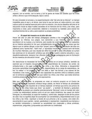 espacio, con el sonido, con la tierra y con la gente de todas las edades que ha vivido
antes o ahora o que vivirá después, lejos o cerca.
En eso consisten el proceso y la experimentación vital “del arte de la infancia”: un tiempo
irrepetible para el aquí y el ahora, que toma lo que se tiene en cada entorno y en cada
cultura como el material esencial para nutrir la creación. Uno de los desafíos del arte en la
educación inicial es dejar huellas sensibles en la memoria de los niños y las niñas, para
inspirarlos a crear, para comprender, elaborar e incorporar su realidad, para evocar los
acontecimientos de su vida y para explorar su propia posibilidad.
El papel del maestro en el pilar del arte
Hacer del arte un pilar del trabajo pedagógico plantea a los maestros el desafío de
recuperar su infancia, sus juegos, sus canciones y sus historias que los adultos
escribieron en su cuerpo y su memoria, pero quizás los confronta también con episodios
de su historia educativa en los que, probablemente encontrarán ecos de voces que les
dijeron que no sabían dibujar o que eran “torpes” para el baile. La asociación del arte con
palabras como “bonito/ feo”, “bien/ mal”, o “aprobado/ insuficiente”, parece venir del fondo
de muchas infancias y por eso resulta tan difícil de borrar. A estas dificultades se suman
las carencias en la educación artística que atraviesan nuestro sistema educativo y que,
desafortunadamente, tampoco han ofrecido herramientas pedagógicas para la formación
de los maestros de educación inicial.
Sin desconocer la necesidad de formación específica en el campo artístico, también es
esencial que el maestro recupere las formas espontáneas de moverse, de cantar, de
embadurnarse y de jugar que tienen los niños y las niñas. Atreverse a desaprender
lecciones aprendidas durante tantos años, desprenderse de la carga de estereotipos, de
los “no sabes” o “no puedes” y salir con ellos a “leer” las formas y los colores de las
montañas o las nubes y a compartir esa capacidad de asombro ante lo cotidiano puede
ser el comienzo para recuperar eso que saben los niños y las niñas: que todos tenemos
nuestras propias formas de sentir y de expresarnos.
Más que “enseñar” arte, la propuesta es crear un entorno propicio en el Centro de
Desarrollo donde la expresión artística tenga cabida, sin llenar el tiempo de actividades
dirigidas pues el arte requiere de un tiempo especial –el tiempo que toma una pintura de
los niños y las niñas hasta que dicen “ya acabé”-, y también de libertad y gratuidad.
Olvidarse de la presión por enseñar prematuramente “técnicas” como el manejo del color
y evitar los estereotipos adultos como el sol con rayos simétricos, las casas con techo
triangular, la uniformidad, la copia de modelos y, sobre todo, despojar el arte de los juicios
de valor. Eso no significa dejar de acompañar con sensibilidad y disponibilidad todo lo que
los niños y las niñas expresan a través de sus pinturas y de su cuerpo, sino estar ahí,
escuchando lo que cuentan, cantan, garabatean o representan, respetando sus tiempos y
su sentido compositivo y nutriendo su sensibilidad con materiales y obras artísticas,
experiencias, preguntas y propuestas que estimulen su creatividad.

93

 