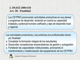 Unidad de Formación Profesional
2. DS.022-2004-ED
Art. 38: Finalidad
Los CETPRO promoverán actividades productivas en sus planes
y programas de desarrollo, teniendo en cuenta su capacidad
instalada y potencial humano calificado y ejes de desarrollo local
y regional
Las actividades productivas y las prácticas pre profesionales tienen
por finalidad:
a. Completar la formación integral de los estudiantes
b. Desarrollar competencias emprendedoras de gestión y autogestión
c. Fortalecer las capacidades institucionales, priorizando el
mantenimiento y modernización del equipamiento de los CETPRO
 