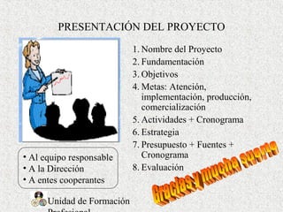 Unidad de Formación
PRESENTACIÓN DEL PROYECTO
1. Nombre del Proyecto
2. Fundamentación
3. Objetivos
4. Metas: Atención,
implementación, producción,
comercialización
5. Actividades + Cronograma
6. Estrategia
7. Presupuesto + Fuentes +
Cronograma
8. Evaluación
• Al equipo responsable
• A la Dirección
• A entes cooperantes
 