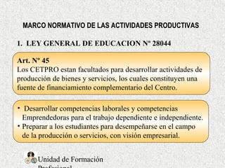 Unidad de Formación
1. LEY GENERAL DE EDUCACION Nº 28044
Art. Nº 45
Los CETPRO estan facultados para desarrollar actividades de
producción de bienes y servicios, los cuales constituyen una
fuente de financiamiento complementario del Centro.
MARCO NORMATIVO DE LAS ACTIVIDADES PRODUCTIVAS
• Desarrollar competencias laborales y competencias
Emprendedoras para el trabajo dependiente e independiente.
• Preparar a los estudiantes para desempeñarse en el campo
de la producción o servicios, con visión empresarial.
 