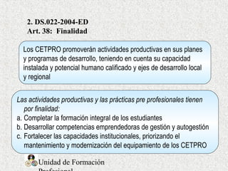 Unidad de Formación
2. DS.022-2004-ED
Art. 38: Finalidad
Los CETPRO promoverán actividades productivas en sus planes
y programas de desarrollo, teniendo en cuenta su capacidad
instalada y potencial humano calificado y ejes de desarrollo local
y regional
Las actividades productivas y las prácticas pre profesionales tienen
por finalidad:
a. Completar la formación integral de los estudiantes
b. Desarrollar competencias emprendedoras de gestión y autogestión
c. Fortalecer las capacidades institucionales, priorizando el
mantenimiento y modernización del equipamiento de los CETPRO
 