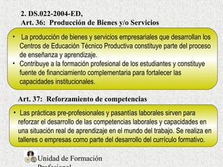 Unidad de Formación
2. DS.022-2004-ED,
Art. 36: Producción de Bienes y/o Servicios
• La producción de bienes y servicios empresariales que desarrollan los
Centros de Educación Técnico Productiva constituye parte del proceso
de enseñanza y aprendizaje.
• Contribuye a la formación profesional de los estudiantes y constituye
fuente de financiamiento complementaria para fortalecer las
capacidades institucionales.
• Las prácticas pre-profesionales y pasantías laborales sirven para
reforzar el desarrollo de las competencias laborales y capacidades en
una situación real de aprendizaje en el mundo del trabajo. Se realiza en
talleres o empresas como parte del desarrollo del currículo formativo.
Art. 37: Reforzamiento de competencias
 