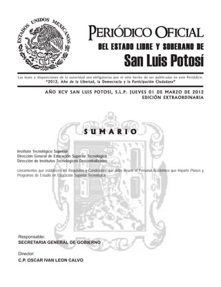 Periódico Oficial
                                                  DEL ESTADO LIBRE Y SOBERANO DE
                                                                 San Luis Potosí
Las leyes y disposiciones de la autoridad son obligatorias por el sólo hecho de ser publicadas en este Periódico.
                 “2012, Año de la Libertad, la Democracia y la Participación Ciudadana”


                 AÑO XCV SAN LUIS POTOSI, S.L.P. J U E V E S 0 1 D E M A R Z O DE 201 2
                                                         EDICIÓN EXTRAORDINARIA




                                         S U M A R I O

Instituto Tecnológico Superior
Dirección General de Educación Superior Tecnológica
Dirección de Institutos Tecnológicos Descentralizados

Lineamientos que establecen los Requisitos y Condiciones que debe Reunir el Personal Académico que Imparte Planes y
Programas de Estudio en Educación Superior Tecnológica




Responsable:
SECRETARIA GENERAL DE GOBIERNO

Director:
C.P. OSCAR IVAN LEON CALVO
 