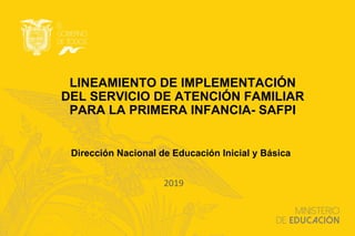 LINEAMIENTO DE IMPLEMENTACIÓN
DEL SERVICIO DE ATENCIÓN FAMILIAR
PARA LA PRIMERA INFANCIA- SAFPI
2019
Dirección Nacional de Educación Inicial y Básica
 