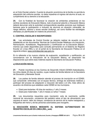 en el Ciclo Escolar anterior. Cuando la situación económica de la familia no permita la
adquisición del uniforme escolar, no debe impedirse el ingreso del alumno al aula, en
cumplimiento de su derecho a la educación.

25.    Con la finalidad de favorecer la creación de ambientes protectores en los
centros escolares de Educación Básica, todo el personal adscrito a Educación Básica
deberá denunciar ante la autoridad correspondiente aquellas acciones que impliquen
barreras para la participación e inclusión de alumnos en situación vulnerable, de
riesgo delictivo, adictivo y acoso escolar (bullying), así como facilitar las estrategias
ofertadas y/o planificadas en materia de prevención.

C. CONTROL ESCOLAR E INSCRIPCIONES

26.    Las actividades de Control Escolar se deberán realizar de acuerdo con lo
establecido en los documentos “Normas de Control Escolar Relativas a la Inscripción,
Reinscripción, Acreditación, Regularización y Certificación en la Educación Básica”,
mismos que están disponibles para consulta permanente en el Sistema de Registro
Escolar en Línea (REL) y en el portal de la Secretaría de Educación Pública en el
siguiente enlace: www.controlescolar.sep.gob.mx.

En lo referente a los nuevos criterios de evaluación, acreditación y certificación, en
concordancia con la Articulación de la Educación Básica, se observarán las
disposiciones que sobre esas materias expida la Secretaría de Educación Pública.

a) EDUCACIÓN INICIAL


27.    Podrán inscribirse en los Centros de Desarrollo Infantil (CENDI) federalizados,
los niños desde 45 días de nacidos, cuyas madres de familia laboren en la Secretaría
de Educación y Bienestar Social.

28.     Los padres de familia deberán atender el proceso de inscripción en el CENDI,
que comprende: entrevistas con el equipo técnico, entrega de exámenes médicos y
participar del proceso de adaptación e inducción del bebé o el niño. Esto último de
acuerdo a la dinámica que establece cada CENDI en los municipios.

      Edad para lactantes: 45 días de nacidos a 1 año 3 meses
      Edad para maternales: 1 año 4 meses a 2 años 7 meses

29.    Los documentos requeridos para inscripción: acta de nacimiento, cartilla
nacional de vacunación, constancia del pediatra sobre el tipo de alimentación que
requiere el menor, talón de cheque, constancia de servicio de la madre trabajadora y
fotografías del menor y de las personas autorizadas para recogerlo.

b) EDUCACIÓN BÁSICA MEDIANTE EL                                   SISTEMA         AUTOMATIZADO          DE
REGISTRO ESCOLAR EN LÍNEA (REL_web)


Lineamientos Normativos para la Gestión Institucional, Escolar y Pedagógica SEBS 2012-2013   Página 10 de 53
 