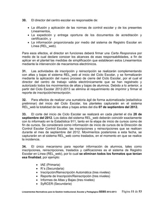 30.     El director del centro escolar es responsable de:

       La difusión y aplicación de las normas de control escolar y de los presentes
        Lineamientos,
       La expedición y entrega oportuna de los documentos de acreditación y
        certificación, y
       La información proporcionada por medio del sistema de Registro Escolar en
        Línea (REL_web).

Para esos efectos, el director en funciones deberá firmar una Carta Responsiva por
medio de la cual declare conocer los alcances de esas responsabilidades, a fin de
aplicar en el plantel las medidas de simplificación que establecen estos Lineamientos
mediante la intervención de mecanismos electrónicos.

31.     Las actividades de inscripción y reinscripción se realizarán complementando
con altas y bajas el sistema REL_web al inicio del Ciclo Escolar, y se formalizarán
mediante la aplicación del nuevo proceso de cierre del Ciclo Escolar, por el cual el
director del centro de trabajo valida electrónicamente que se han registrado y
autorizado todos los movimientos de altas y bajas de alumnos. Debido a lo anterior, a
partir del Ciclo Escolar 2012-2013 se elimina el requerimiento de imprimir y firmar el
reporte de inscripción/reinscripción.

32.    Para efectos de realizar una sumatoria ágil de forma automatizada (estadística
preliminar) del inicio del Ciclo Escolar, los planteles capturarán en el sistema
REL_web la totalidad de las altas y bajas antes del día 07 de septiembre del 2012.

33.     El corte del inicio de Ciclo Escolar se realizará en cada plantel el día 28 de
septiembre del 2012. Los datos del sistema REL_web deberán coincidir exactamente
con lo informado en la Estadística 911, tanto en la etapa de inicio de cursos como de
fin de cursos. Se considerará como información de inicio de cursos de la Dirección de
Control Escolar Control Escolar, las inscripciones y reinscripciones que se realicen
durante el mes de septiembre del 2012. Movimientos posteriores a esta fecha, se
capturarán en el sistema REL_web como traslados, en el momento en que se realice
la incidencia.

34.    El único mecanismo para reportar información de alumnos, tales como
inscripciones, reinscripciones, traslados y calificaciones es el sistema de Registro
Escolar en Línea (REL_web), por lo cual se eliminan todos los formatos que tenían
esa finalidad, por ejemplo:

                IAE (Primaria)
                R´s (Secundaria)
                Inscripción/Reinscripción Automática (tres niveles)
                Reporte de Inscripción/Reinscripción (tres niveles)
                Informes de Altas y Bajas (tres niveles)
                SyRCER (Secundaria)

Lineamientos Normativos para la Gestión Institucional, Escolar y Pedagógica SEBS 2012-2013   Página 11 de 53
 